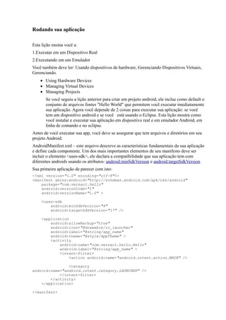 Rodando sua aplicação

Esta lição ensina você a:
1.Executar em um Dispositivo Real
2.Executando em um Emulador
Você também deve ler: Usando dispositivos de hardware, Gerenciando Dispositivos Virtuais,
Gerenciando.
    • Using Hardware Devices
    • Managing Virtual Devices
    • Managing Projects
       Se você seguiu a lição anterior para criar um projeto android, ele inclue como default o
       conjunto de arquivos fontes "Hello World" que permitem você executar imediatamente
       sua aplicação. Agora você depende de 2 coisas para executar sua aplicação: se você
       tem um dispositivo android e se você está usando o Eclipse. Esta lição mostra como
       você instalar e executar sua aplicação em dispositivo real e em emulador Android, em
       linha de comando e no eclipse.
Antes de você executar sua app, você deve se assegurar que tem arquivos e diretórios em seu
projeto Android.
AndroidManifest.xml – este arquivo descreve as características fundamentais da sua aplicação
e define cada componente. Um dos mais importantes elementos de seu manifesto deve ser
incluir o elemento <uses-sdk>, ele declara a compatibilidade que sua aplicação tem com
diferentes androids usando os atributos: android:minSdkVersion e android:targetSdkVersion.
Sua primeira aplicação de parecer com isto:
<?xml version="1.0" encoding="utf-8"?>
<manifest xmlns:android="http://schemas.android.com/apk/res/android"
    package="com.versao1.hello"
    android:versionCode="1"
    android:versionName="1.0" >

     <uses-sdk
         android:minSdkVersion="8"
         android:targetSdkVersion="17" />

     <application
         android:allowBackup="true"
         android:icon="@drawable/ic_launcher"
         android:label="@string/app_name"
         android:theme="@style/AppTheme" >
         <activity
             android:name="com.versao1.hello.Hello"
             android:label="@string/app_name" >
             <intent-filter>
                  <action android:name="android.intent.action.MAIN" />

                <category
android:name="android.intent.category.LAUNCHER" />
            </intent-filter>
        </activity>
    </application>

</manifest>
 