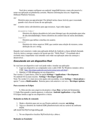 Você deve sempre configurar seu android: targetSdkVersion o mais alto possível e
testar sua aplicação na plataforma corrente. Maiores informações leia em: Supporting
Different Platform Versions.
src/
         Diretório para sua app principal. Por default inclue classe Activity que é executada
         quando você clica no ícone de sua aplicação.
res/
         Contém vários sub-diretórios para app resources. Aqui estão alguns:

         drawable-hdpi/
             Diretório de objetos desenháveis (tal como bitmaps) que são projetados para telas
             de alta densidade(hdpi). Outros diretórios de contém telas de outras densidades.
         layout/
             Diretório que define a interface do usuário.
         values/
             Diretório de vários arquivos XML que contém uma coleção de recursos, como
             definição de cor e string.

Quando você construir e rodar uma aplicação default do Android, a classe default chamada
Activity inicia e carrega o arquivo de layout que diz: “Hello Word.”. O resultado não é
excitante mas é importante você entender com rodar sua aplicação antes de começar a
desenvolver. .
Executando em um dispositivo Real

Se você tem um dispositivo real você pode rodar e instalar sua aplicação:
    1. Ligar seu dispositivo ao computador com o cabo USB. No Windows instalar o drive
        USB <http://developer.android.com/tools/extras/oem-usb.html>.
    2. Habilite o USB debugging em seu dispositivo.
Nas versões 3.2 para baixo, entre na opção:Settings > Applications > Development.
No android 4.0 ou mais recente: Settings > Developer options.
Note: Na versão 4.2 e mais nova esta opção está escondida, vá em Settings > About phone e
aperte 7 vezes o Build number. Retorne para a tela anterior e vai ver a Developer options.

Para executar no Eclipse

       1. Abra um dos seus arquivos de projeto e clique Run na barra de ferramentas.
2. Então Run quando a janela aparecer, e selecione Android Application e clique OK.
O Eclipse instala a app no seu dispositivo e inicia.

Rodando na linha de comando

   1. Mude o diretório para raiz no seu Projeto android e execute: ant debug
   2. Veja se o diretório do Android SDK plataform/tools está na variável de ambiente
       PATH.
adb install bin/MyFirstApp-debug.apk

       3. No seu dispositivo localize MyFirstActivity e abra-o.

Rodando no Emulador
 