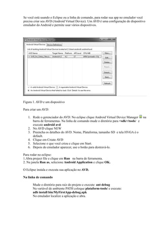 Se você está usando o Eclipse ou a linha de comando, para rodar sua app no emulador você
precisa criar seu AVD (Android Virtual Device). Um AVD é uma configuração do dispositivo
emulador do Android e permite usar vários dispositivos.




Figura 1. AVD e um dispositivo

Para criar um AVD:

   1. Rode o gerenciador do AVD: No eclipse clique Android Virtual Device Manager      na
      barra de ferramentas. Na linha de comando mude o diretório para <sdk>/tools/ e
      execute android avd
   2. No AVD clique NEW
   3. Preencha os detalhes do AVD. Nome, Plataforma, tamanho SD e tela HVGA é o
      default.
   4. Clique em Create AVD
   5. Selecione o que você criou e clique em Start.
   6. Depois do emulador aparecer, use o botão para destravá-lo.

Para rodar no eclipse:
1.Abra project file e clique em Run na barra de ferramenta.
2. Na janela Run as, selecione Android Application e clique OK.

O Eclipse instala e executa sua aplicação no AVD.

Na linha de comando

       Mude o diretório para raiz do projeto e execute: ant debug
       Na variável de ambiente PATH coloque plataform-tools/ e execute:
       adb install bin/MyFirstApp-debug.apk
       No emulador localize a aplicação e abra.
 