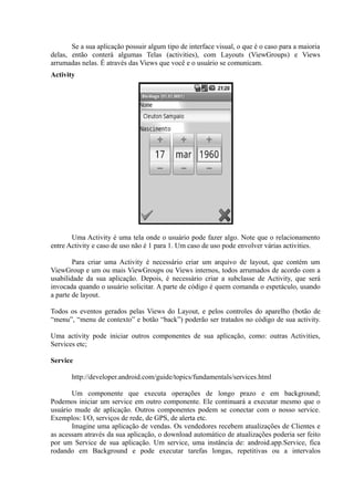 Se a sua aplicação possuir algum tipo de interface visual, o que é o caso para a maioria
delas, então conterá algumas Telas (activities), com Layouts (ViewGroups) e Views
arrumadas nelas. É através das Views que você e o usuário se comunicam.
Activity




       Uma Activity é uma tela onde o usuário pode fazer algo. Note que o relacionamento
entre Activity e caso de uso não é 1 para 1. Um caso de uso pode envolver várias activities.

        Para criar uma Activity é necessário criar um arquivo de layout, que contém um
ViewGroup e um ou mais ViewGroups ou Views internos, todos arrumados de acordo com a
usabilidade da sua aplicação. Depois, é necessário criar a subclasse de Activity, que será
invocada quando o usuário solicitar. A parte de código é quem comanda o espetáculo, usando
a parte de layout.

Todos os eventos gerados pelas Views do Layout, e pelos controles do aparelho (botão de
“menu”, “menu de contexto” e botão “back”) poderão ser tratados no código de sua activity.

Uma activity pode iniciar outros componentes de sua aplicação, como: outras Activities,
Services etc;

Service

       http://developer.android.com/guide/topics/fundamentals/services.html

       Um componente que executa operações de longo prazo e em background;
Podemos iniciar um service em outro componente. Ele continuará a executar mesmo que o
usuário mude de aplicação. Outros componentes podem se conectar com o nosso service.
Exemplos: I/O, serviços de rede, de GPS, de alerta etc.
       Imagine uma aplicação de vendas. Os vendedores recebem atualizações de Clientes e
as acessam através da sua aplicação, o download automático de atualizações poderia ser feito
por um Service de sua aplicação. Um service, uma instância de: android.app.Service, fica
rodando em Background e pode executar tarefas longas, repetitivas ou a intervalos
 