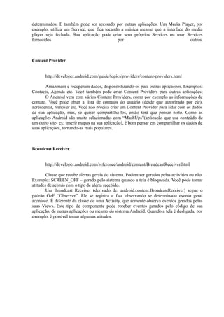determinados. E também pode ser acessado por outras aplicações. Um Media Player, por
exemplo, utiliza um Service, que fica tocando a música mesmo que a interface do media
player seja fechada. Sua aplicação pode criar seus próprios Services ou usar Services
fornecidos                                  por                                outros.



Content Provider


       http://developer.android.com/guide/topics/providers/content-providers.html

       Amazenam e recuperam dados, disponibilizando-os para outras aplicações. Exemplos:
Contacts, Agenda etc. Você também pode criar Content Providers para outras aplicações;
       O Android vem com vários Content Providers, como por exemplo as informações de
contato. Você pode obter a lista de contatos do usuário (desde que autorizado por ele),
acrescentar, remover etc. Você não precisa criar um Content Provider para lidar com os dados
de sua aplicação, mas, se quiser compartilhá-los, então terá que pensar nisto. Como as
aplicações Android são muito relacionadas com “MashUps”(aplicação que usa conteúdo de
um outro site- ex: inserir mapas na sua aplicação), é bom pensar em compartilhar os dados de
suas aplicações, tornando-as mais populares.



Broadcast Receiver


       http://developer.android.com/reference/android/content/BroadcastReceiver.html

        Classe que recebe alertas gerais do sistema. Podem ser gerados pelas activities ou não.
Exemplo: SCREEN_OFF – gerado pelo sistema quando a tela é bloqueada. Você pode tomar
atitudes de acordo com o tipo de alerta recebido.
        Um Broadcast Receiver (derivado de: android.content.BroadcastReceiver) segue o
padrão GoF “Observer”. Ele se registra e fica observando se determinado evento geral
acontece. É diferente da classe de uma Activity, que somente observa eventos gerados pelas
suas Views. Este tipo de componente pode receber eventos gerados pelo código de sua
aplicação, de outras aplicações ou mesmo do sistema Android. Quando a tela é desligada, por
exemplo, é possível tomar algumas atitudes.
 