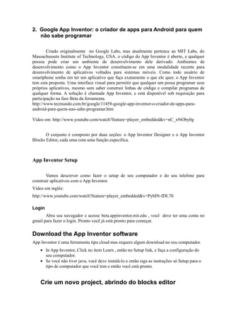 2. Google App Inventor: o criador de apps para Android para quem
   não sabe programar

        Criado originalmente no Google Labs, mas atualmente pertence ao MIT Labs, do
Massachussets Institute of Technology, USA, o código do App Inventor é aberto, e qualquer
pessoa pode criar um ambiente de desenvolvimento dele derivado. Ambientes de
desenvolvimento como o App Inventor constituem-se em uma modalidade recente para
desenvolvimento de aplicativos voltados para sistemas móveis. Como todo usuário de
smartphone sonha em ter um aplicativo que faça exatamente o que ele quer, o App Inventor
tem esta proposta. Uma interface visual para permitir que qualquer um possa programar seus
próprios aplicativos, mesmo sem saber construir linhas de código e compilar programas de
qualquer forma. A solução é chamada App Inventor, e está disponível sob requisição para
participação na fase Beta da ferramenta.
http://www.tecmundo.com.br/google/11458-google-app-inventor-o-criador-de-apps-para-
android-para-quem-nao-sabe-programar.htm

Vídeo em: http://www.youtube.com/watch?feature=player_embedded&v=nC_x9iOby0g


       O conjunto é composto por duas seções: o App Inventor Designer e o App Inventor
Blocks Editor, cada uma com uma função específica.



App Inventor Setup

       Vamos descrever como fazer o setup de seu computador e do seu telefone para
construir aplicativos com o App Inventor.
Vídeo em inglês:
http://www.youtube.com/watch?feature=player_embedded&v=PybIN-fDL70

Login
       Abra seu navegador e acesse beta.appinventor.mit.edu , você deve ter uma conta no
gmail para fazer o login. Pronto você já está pronto para começar.

Download the App Inventor software
App Inventor é uma ferramenta tipo cloud mas requere algum download no seu computador.
    • In App Inventor, Click no item Learn , então no Setup link, e faça a configuração do
      seu computador.
    • Se você não tiver java, você deve instalá-lo e então siga as instruções só Setup para o
      tipo de computador que você tem e então você está pronto.


    Crie um novo project, abrindo do blocks editor
 