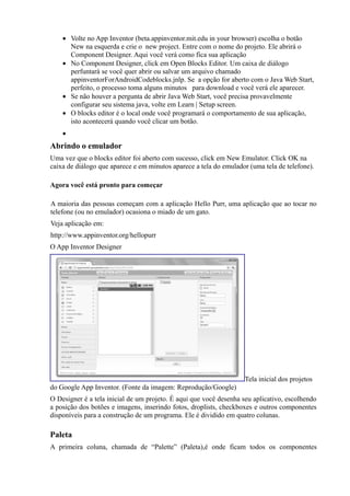 • Volte no App Inventor (beta.appinventor.mit.edu in your browser) escolha o botão
      New na esquerda e crie o new project. Entre com o nome do projeto. Ele abrirá o
      Component Designer. Aqui você verá como fica sua aplicação
    • No Component Designer, click em Open Blocks Editor. Um caixa de diálogo
      perfuntará se você quer abrir ou salvar um arquivo chamado
      appinventorForAndroidCodeblocks.jnlp. Se a opção for aberto com o Java Web Start,
      perfeito, o processo toma alguns minutos para download e você verá ele aparecer.
    • Se não houver a pergunta de abrir Java Web Start, você precisa provavelmente
      configurar seu sistema java, volte em Learn | Setup screen.
    • O blocks editor é o local onde você programará o comportamento de sua aplicação,
      isto acontecerá quando você clicar um botão.
    •
Abrindo o emulador
Uma vez que o blocks editor foi aberto com sucesso, click em New Emulator. Click OK na
caixa de diálogo que aparece e em minutos aparece a tela do emulador (uma tela de telefone).

Agora você está pronto para começar

A maioria das pessoas começam com a aplicação Hello Purr, uma aplicação que ao tocar no
telefone (ou no emulador) ocasiona o miado de um gato.
Veja aplicação em:
http://www.appinventor.org/hellopurr
O App Inventor Designer




                                                                   Tela inicial dos projetos
do Google App Inventor. (Fonte da imagem: Reprodução/Google)
O Designer é a tela inicial de um projeto. É aqui que você desenha seu aplicativo, escolhendo
a posição dos botões e imagens, inserindo fotos, droplists, checkboxes e outros componentes
disponíveis para a construção de um programa. Ele é dividido em quatro colunas.

Paleta
A primeira coluna, chamada de “Palette” (Paleta),é onde ficam todos os componentes
 