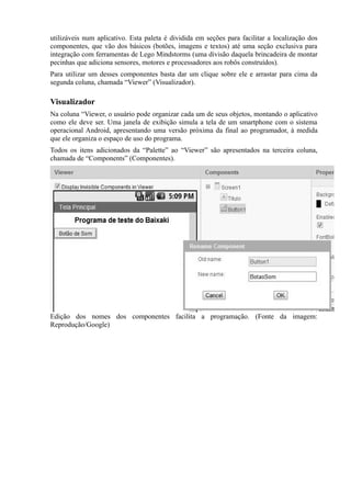 utilizáveis num aplicativo. Esta paleta é dividida em seções para facilitar a localização dos
componentes, que vão dos básicos (botões, imagens e textos) até uma seção exclusiva para
integração com ferramentas de Lego Mindstorms (uma divisão daquela brincadeira de montar
pecinhas que adiciona sensores, motores e processadores aos robôs construídos).
Para utilizar um desses componentes basta dar um clique sobre ele e arrastar para cima da
segunda coluna, chamada “Viewer” (Visualizador).

Visualizador
Na coluna “Viewer, o usuário pode organizar cada um de seus objetos, montando o aplicativo
como ele deve ser. Uma janela de exibição simula a tela de um smartphone com o sistema
operacional Android, apresentando uma versão próxima da final ao programador, à medida
que ele organiza o espaço de uso do programa.
Todos os itens adicionados da “Palette” ao “Viewer” são apresentados na terceira coluna,
chamada de “Components” (Componentes).




Edição dos nomes dos componentes facilita a programação. (Fonte da imagem:
Reprodução/Google)
 