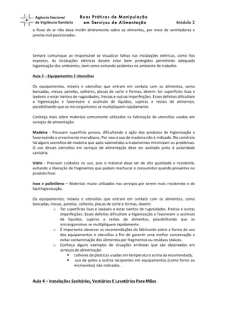 higiene	
  (!	
   Boas Práticas de Manipulação
em Serviços de Alimentação Módulo 2	
  
o	
   fluxo	
   de	
   ar	
   não	
   deve	
   incidir	
   diretamente	
   sobre	
   os	
   alimentos,	
   por	
   meio	
   de	
   ventiladores	
   e	
  
janelas	
  mal	
  posicionadas.	
  
	
  
	
  
	
  
Sempre	
   comunique	
   ao	
   responsável	
   se	
   visualizar	
   falhas	
   nas	
   instalações	
   elétricas,	
   como	
   fios	
  
expostos.	
   As	
   instalações	
   elétricas	
   devem	
   estar	
   bem	
   protegidas	
   permitindo	
   adequada	
  
higienização	
  dos	
  ambientes,	
  bem	
  como	
  evitando	
  acidentes	
  no	
  ambiente	
  de	
  trabalho.	
  	
  
	
  
Aula	
  3	
  –	
  Equipamentos	
  E	
  Utensílios	
  
	
  
Os	
   equipamentos,	
   móveis	
   e	
   utensílios	
   que	
   entram	
   em	
   contato	
   com	
   os	
   alimentos,	
   como	
  
bancadas,	
  mesas,	
  panelas,	
  colheres,	
  placas	
  de	
  corte	
  e	
  formas,	
  devem:	
  ter	
  superfícies	
  lisas	
  e	
  
laváveis	
  e	
  estar	
  isentos	
  de	
  rugosidades,	
  frestas	
  e	
  outras	
  imperfeições.	
  Esses	
  defeitos	
  dificultam	
  
a	
   higienização	
   e	
   favorecem	
   o	
   acúmulo	
   de	
   líquidos,	
   sujeiras	
   e	
   restos	
   de	
   alimentos,	
  
possibilitando	
  que	
  os	
  microrganismos	
  se	
  multipliquem	
  rapidamente.	
  	
  
	
  
Conheça	
   mais	
   sobre	
   materiais	
   comumente	
   utilizados	
   na	
   fabricação	
   de	
   utensílios	
   usados	
   em	
  
serviços	
  de	
  alimentação:	
  
	
  
Madeira	
   -­‐	
   Possuem	
   superfície	
   porosa,	
   dificultando	
   a	
   ação	
   dos	
   produtos	
   de	
   higienização	
   e	
  
favorecendo	
  o	
  crescimento	
  microbiano.	
  Por	
  isso	
  o	
  uso	
  de	
  madeira	
  não	
  é	
  indicado.	
  No	
  comércio	
  
há	
  alguns	
  utensílios	
  de	
  madeira	
  que	
  após	
  submetidos	
  a	
  tratamentos	
  minimizam	
  os	
  problemas.	
  
O	
   uso	
   desses	
   utensílios	
   em	
   serviços	
   de	
   alimentação	
   deve	
   ser	
   avaliado	
   junto	
   à	
   autoridade	
  
sanitária.	
  
	
  
Vidro	
   -­‐	
   Precisam	
   cuidados	
   no	
   uso,	
   pois	
   o	
   material	
   deve	
   ser	
   de	
   alta	
   qualidade	
   e	
   resistente,	
  
evitando	
  a	
  liberação	
  de	
  fragmentos	
  que	
  podem	
  machucar	
  o	
  consumidor	
  quando	
  presentes	
  no	
  
produto	
  final.	
  
	
  
Inox	
  e	
  polietileno	
  –	
  Materiais	
  muito	
  utilizados	
  nos	
  serviços	
  por	
  serem	
  mais	
  resistentes	
  e	
  de	
  
fácil	
  higienização.	
  
	
  
Os	
   equipamentos,	
   móveis	
   e	
   utensílios	
   que	
   entram	
   em	
   contato	
   com	
   os	
   alimentos,	
   como	
  
bancadas,	
  mesas,	
  panelas,	
  colheres,	
  placas	
  de	
  corte	
  e	
  formas,	
  devem:	
  
o Ter	
  superfícies	
  lisas	
  e	
  laváveis	
  e	
  estar	
  isentos	
  de	
  rugosidades,	
  frestas	
  e	
  outras	
  
imperfeições.	
  Esses	
  defeitos	
  dificultam	
  a	
  higienização	
  e	
  favorecem	
  o	
  acúmulo	
  
de	
   líquidos,	
   sujeiras	
   e	
   restos	
   de	
   alimentos,	
   possibilitando	
   que	
   os	
  
microrganismos	
  se	
  multipliquem	
  rapidamente.	
  
o É	
  importante	
  observar	
  as	
  recomendações	
  do	
  fabricante	
  sobre	
  a	
  forma	
  de	
  uso	
  
dos	
   equipamentos	
   e	
   utensílios	
   a	
   fim	
   de	
   garantir	
   uma	
   melhor	
   conservação	
   e	
  
evitar	
  contaminação	
  dos	
  alimentos	
  por	
  fragmentos	
  ou	
  resíduos	
  tóxicos.	
  	
  
o Conheça	
   alguns	
   exemplos	
   de	
   situações	
   errôneas	
   que	
   são	
   observadas	
   em	
  
serviços	
  de	
  alimentação:	
  	
  
§ colheres	
  de	
  plásticas	
  usadas	
  em	
  temperatura	
  acima	
  da	
  recomendada;	
  
§ 	
  uso	
  de	
  potes	
  e	
  outros	
  recipientes	
  em	
  equipamentos	
  (como	
  forno	
  ou	
  
microondas)	
  não	
  indicados.	
  	
  
	
  
	
  
Aula	
  4	
  –	
  Instalações	
  Sanitárias,	
  Vestiários	
  E	
  Lavatórios	
  Para	
  Mãos	
  
	
  
 
