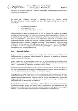 higiene	
  (!	
   Boas Práticas de Manipulação
em Serviços de Alimentação Módulo 2	
  
Mantenha	
  as	
  instalações	
  sanitárias	
  e	
  vestiários	
  organizados,	
  guarde	
  todos	
  os	
  seus	
  pertences	
  
no	
  local	
  destinado	
  a	
  esse	
  fim.	
  
	
  
	
  
	
  
As	
   portas	
   das	
   instalações	
   sanitárias	
   e	
   vestiários	
   devem	
   ser	
   mantidas	
   sempre	
  
fechadas.	
  	
   Pequenas	
   atitudes	
   adotadas	
   em	
   casa	
   são	
   imprescindíveis	
   nos	
   serviços	
   de	
  
alimentação:	
  
	
  
o dar	
  após	
  o	
  uso	
  do	
  sanitário;	
  
o colocar	
  o	
  papel	
  no	
  lixo;	
  
o nunca	
  esquecer	
  de	
  higienizar	
  as	
  mãos.	
   	
  
	
  
Tanto	
  na	
  instalação	
  sanitária,	
  quanto	
  dentro	
  da	
  área	
  de	
  manipulação,	
  devemos	
  ter	
  uma	
  pia	
  
exclusiva	
  para	
  lavar	
  as	
  mãos,	
  esta	
  pia	
  deve	
  sempre	
  estar	
  abastecida	
  de	
  sabonete	
  líquido	
  sem	
  
cheiro	
  e	
  toalhas	
  de	
  papel	
  não	
  reciclado.	
  É	
  importante	
  utilizarmos	
  um	
  antisséptico	
  após	
  lavar	
  as	
  
mãos	
   com	
   sabonete,	
   há	
   várias	
   marcas	
   de	
   gel	
   antisséptico	
   disponíveis	
   no	
   comércio,	
   sendo	
  
importante	
   selecionar	
   aqueles	
   sem	
   perfume.	
   Uma	
   alternativa	
   é	
   o	
   uso	
   de	
   sabonete	
   inodoro	
  
com	
  ação	
  antisséptica.	
  Nunca	
  se	
  esqueça	
  de	
  comunicar	
  o	
  responsável	
  sobre	
  o	
  funcionamento	
  
inadequado	
  das	
  instalações	
  sanitárias	
  (descargas	
  quebradas	
  ou	
  lixeira	
  com	
  defeito	
  no	
  pedal)	
  
ou	
  ausência	
  de	
  materiais	
  de	
  higiene	
  (como	
  sabonete,	
  papel	
  higiênico	
  e	
  gel	
  antisséptico).	
  Faça	
  
tudo	
  como	
  se	
  você	
  fosse	
  o	
  próximo	
  a	
  usar!	
  
	
  
Aula	
  5	
  –	
  Qualidade	
  Da	
  Água	
  	
  
	
  
A	
   água	
   é	
   um	
   elemento	
   fundamental	
   para	
   a	
   manipulação	
   segura	
   dos	
   alimentos,	
   pois	
   utilizamos	
   nas	
  
preparações	
  como	
  um	
  ingrediente,	
  nos	
  procedimentos	
  de	
  higienização	
  do	
  ambiente,	
  dos	
  utensílios	
  e	
  
equipamentos	
  e	
  também	
  das	
  mãos.	
  
	
  
A	
   água	
   utilizada	
   deve	
   ser	
   sempre	
   potável,	
   ou	
   seja,	
   livre	
   de	
   substâncias	
   tóxicas	
   e	
   com	
   características	
  
físico-­‐químicas	
  e	
  microbiológicas	
  conforme	
  limites	
  estabelecidos	
  pelo	
  Ministério	
  da	
  Saúde.	
  Assim	
  como	
  
o	
  gelo	
  e	
  o	
  vapor	
  usados	
  com	
  os	
  alimentos	
  ou	
  na	
  preparação	
  dos	
  mesmos.	
  	
  
	
  
Geralmente	
   a	
   água	
   da	
   rede	
   pública	
   é	
   tratada	
   e	
   pode	
   ser	
   usada	
   no	
   preparo	
   dos	
   alimentos.	
   Mas	
   são	
  
precisos	
  cuidados	
  para	
  que	
  ela	
  permaneça	
  própria	
  para	
  o	
  consumo	
  quando	
  chegar	
  ao	
  reservatório.	
  O	
  
reservatório	
  precisa	
  estar	
  em	
  boas	
  condições	
  e	
  ser	
  de	
  material	
  adequado.	
  
	
  
Para	
   higienizá-­‐lo	
   corretamente,	
   devemos	
   contratar	
   uma	
   empresa	
   especializada	
   ou	
   contar	
   com	
   um	
  
colaborador	
  capacitado.	
  Em	
  ambos	
  os	
  casos	
  deve-­‐se	
  registrar	
  no	
  mínimo	
  quem	
  fez,	
  quando	
  fez,	
  como	
  
fez	
  e	
  quais	
  produtos	
  foram	
  utilizados.	
  Esse	
  registro	
  deve	
  ser	
  mantido	
  no	
  estabelecimento.	
  O	
  ideal	
  é	
  que	
  
a	
   higienização	
   seja	
   feita	
   no	
   máximo	
   a	
   cada	
   seis	
   meses	
   ou	
   quando	
   notarmos	
   algum	
   problema	
   com	
   o	
  
reservatório,	
  como	
  uma	
  rachadura	
  ou	
  uma	
  infiltração.	
  
	
  
Esses	
  problemas	
  comprometem	
  a	
  qualidade	
  da	
  água.	
  Outro	
  cuidado	
  muito	
  importante	
  é	
  manter	
  sempre	
  
o	
  reservatório	
  tampado,	
  para	
  que	
  folha,	
  animais,	
  poeira	
  e	
  outros	
  materiais	
  não	
  entrem	
  em	
  contato	
  com	
  
a	
  água	
  armazenada.	
  Quando	
  utilizada	
  solução	
  alternativa	
  de	
  abastecimento	
  de	
  água,	
  por	
  exemplo,	
  poço	
  
artesiano	
  a	
  potabilidade	
  deve	
  ser	
  atestada	
  semestralmente	
  mediante	
  laudos	
  laboratoriais.	
  
	
  
 
