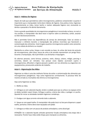 Boas Práticas de Manipulação
em Serviços de Alimentação Módulo 5	
  
	
  
	
  
Aula	
  3	
  –	
  Hábitos	
  De	
  Higiene	
  
Depois	
  de	
  tudo	
  que	
  aprendemos	
  sobre	
  microrganismos,	
  podemos	
  compreender	
  o	
  quanto	
  é	
  
importante	
  que	
  o	
  manipulador	
  tenha	
  bons	
  hábitos	
  de	
  higiene.	
  Esta	
  prática	
  inclui,	
  higienizar	
  
frequentemente	
   as	
   mãos,	
   tomar	
   banho	
   e	
   realizar	
   adequada	
   higiene	
   oral,	
   escovando	
   os	
  
dentes	
  e	
  passando	
  o	
  fio	
  dental	
  diariamente.	
  	
  
Como	
  a	
  grande	
  quantidade	
  de	
  microrganismos	
  patogênicos	
  é	
  encontrada	
  na	
  boca,	
  no	
  nariz	
  e	
  
nos	
  ouvidos,	
  o	
  manipulador	
  não	
  deve	
  tossir	
  e	
  espirrar	
  sobre	
  os	
  alimentos,	
  cantar,	
  assoviar	
  
ou	
  falar	
  desnecessariamente.	
  	
  
Não	
   é	
   permitido	
   fumar	
   nas	
   dependências	
   do	
   serviço	
   de	
   alimentação.	
   Falar	
   ao	
   celular	
   e	
  
manusear	
   o	
   dinheiro	
   durante	
   a	
   manipulação	
   são	
   práticas	
   incorretas	
   que	
   favorecem	
   a	
  
contaminação	
  dos	
  alimentos.	
  Você	
  imagina	
  quantos	
  microrganismos	
  podem	
  estar	
  presentes	
  
em	
  uma	
  cédula	
  de	
  dinheiro	
  ou	
  moeda?	
  	
  
Mantenha	
  as	
  unhas	
  curtas,	
  limpas	
  e	
  sem	
  esmalte	
  ou	
  base.	
  As	
  unhas	
  são	
  locais	
  de	
  acúmulo	
  
de	
  microrganismos,	
  além	
  disso,	
  lascas	
  de	
  unha	
  e	
  de	
  esmalte	
  representam	
  um	
  perigo	
  físico.	
  
Durante	
  a	
  manipulação,	
  não	
  é	
  permitido	
  o	
  uso	
  de	
  barba	
  e	
  maquiagem.	
  	
  
Os	
   adornos	
   pessoais,	
   como	
   brincos,	
   pulseiras,	
   anéis,	
   aliança,	
   colares,	
   relógio,	
   piercing	
   e	
  
correntes,	
   devem	
   ser	
   retirados.	
   Isso	
   porque	
   esses	
   objetos	
   acumulam	
   sujeira	
   e	
  
microrganismos,	
  dificultam	
  a	
  higiene	
  pessoal	
  e	
  podem	
  cair	
  nos	
  alimentos	
  ou	
  enganchar	
  em	
  
equipamentos,	
  provocando	
  acidentes	
  de	
  trabalho.	
  
Aula	
  4	
  –	
  Higienização	
  Das	
  Mãos	
  	
  
Higienizar	
  as	
  mãos	
  é	
  uma	
  das	
  melhores	
  formas	
  de	
  evitar	
  a	
  contaminação	
  dos	
  alimentos	
  por	
  
microrganismos	
   patogênicos.	
   Veja	
   como	
   higienizá-­‐las	
   corretamente.	
   O	
   processo	
   feito	
   de	
  
maneira	
  errada	
  ou	
  incompleta	
  não	
  elimina	
  os	
  microrganismos.	
  
Veja	
  como	
  higienizar	
  as	
  mãos.	
  	
  
1	
  -­‐	
  Molhe	
  as	
  mãos.	
  
2	
  -­‐	
  Esfregue-­‐as	
  com	
  sabonete	
  líquido,	
  tendo	
  o	
  cuidado	
  para	
  que	
  as	
  unhas	
  e	
  os	
  espaços	
  entre	
  
os	
  dedos	
  também	
  sejam	
  limpos.	
  Esfregue	
  a	
  palma,	
  o	
  dorso	
  das	
  mãos,	
  o	
  polegar	
  e	
  o	
  punho.	
  
Quando	
  for	
  iniciar	
  as	
  atividades	
  também	
  higienize	
  o	
  antebraço.	
  
3	
  -­‐	
  Enxágue	
  com	
  água	
  corrente	
  retirando	
  todo	
  o	
  sabonete.	
  
4	
  -­‐	
  Seque-­‐as	
  com	
  papel	
  toalha.	
  O	
  manipulador	
  não	
  pode	
  tocar	
  no	
  lixo	
  para	
  dispensar	
  o	
  papel	
  
toalha,	
  portanto	
  a	
  lixeira	
  deve	
  estar	
  equipada	
  com	
  pedal.	
  
5	
  -­‐	
  Esfregue	
  as	
  mãos	
  com	
  um	
  pouco	
  de	
  produto	
  antisséptico,	
  como	
  álcool	
  gel.	
  	
  
ATENÇÃO:	
  Se	
  o	
  sabonete	
  líquido	
  utilizado	
  apresentar	
  função	
  antisséptica	
  esta	
  etapa	
  não	
  é	
  
necessária.	
  Pronto!	
  Suas	
  mãos	
  estão	
  limpas	
  para	
  manipular	
  os	
  alimentos.	
  
	
  
 
