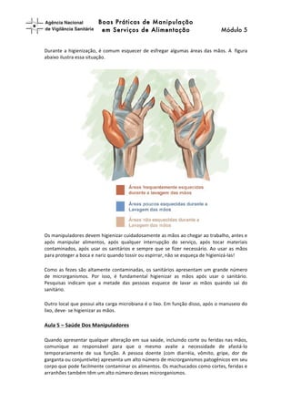 Boas Práticas de Manipulação
em Serviços de Alimentação Módulo 5	
  
	
  
	
  
Durante	
  a	
  higienização,	
  é	
  comum	
  esquecer	
  de	
  esfregar	
  algumas	
  áreas	
  das	
  mãos.	
  A	
  	
  figura	
  
abaixo	
  ilustra	
  essa	
  situação.	
  	
  	
  
Os	
  manipuladores	
  devem	
  higienizar	
  cuidadosamente	
  as	
  mãos	
  ao	
  chegar	
  ao	
  trabalho,	
  antes	
  e	
  
após	
   manipular	
   alimentos,	
   após	
   qualquer	
   interrupção	
   do	
   serviço,	
   após	
   tocar	
   materiais	
  
contaminados,	
  após	
  usar	
  os	
  sanitários	
  e	
  sempre	
  que	
  se	
  fizer	
  necessário.	
  Ao	
  usar	
  as	
  mãos	
  
para	
  proteger	
  a	
  boca	
  e	
  nariz	
  quando	
  tossir	
  ou	
  espirrar,	
  não	
  se	
  esqueça	
  de	
  higienizá-­‐las!	
  	
  
Como	
  as	
  fezes	
  são	
  altamente	
  contaminadas,	
  os	
  sanitários	
  apresentam	
  um	
  grande	
  número	
  
de	
   microrganismos.	
   Por	
   isso,	
   é	
   fundamental	
   higienizar	
   as	
   mãos	
   após	
   usar	
   o	
   sanitário.	
  
Pesquisas	
   indicam	
   que	
   a	
   metade	
   das	
   pessoas	
   esquece	
   de	
   lavar	
   as	
   mãos	
   quando	
   sai	
   do	
  
sanitário.	
  	
  
Outro	
  local	
  que	
  possui	
  alta	
  carga	
  microbiana	
  é	
  o	
  lixo.	
  Em	
  função	
  disso,	
  após	
  o	
  manuseio	
  do	
  
lixo,	
  deve-­‐	
  se	
  higienizar	
  as	
  mãos.	
  	
  	
  
Aula	
  5	
  –	
  Saúde	
  Dos	
  Manipuladores	
  	
  
Quando	
  apresentar	
  qualquer	
  alteração	
  em	
  sua	
  saúde,	
  incluindo	
  corte	
  ou	
  feridas	
  nas	
  mãos,	
  
comunique	
   ao	
   responsável	
   para	
   que	
   o	
   mesmo	
   avalie	
   a	
   necessidade	
   de	
   afastá-­‐lo	
  
temporariamente	
   de	
   sua	
   função.	
   A	
   pessoa	
   doente	
   (com	
   diarréia,	
   vômito,	
   gripe,	
   dor	
   de	
  
garganta	
  ou	
  conjuntivite)	
  apresenta	
  um	
  alto	
  número	
  de	
  microrganismos	
  patogênicos	
  em	
  seu	
  
corpo	
  que	
  pode	
  facilmente	
  contaminar	
  os	
  alimentos.	
  Os	
  machucados	
  como	
  cortes,	
  feridas	
  e	
  
arranhões	
  também	
  têm	
  um	
  alto	
  número	
  desses	
  microrganismos.	
  	
  
 