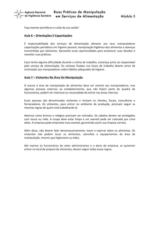 Boas Práticas de Manipulação
em Serviços de Alimentação Módulo 5	
  
	
  
	
  
Faça	
  exames	
  periódicos	
  e	
  cuide	
  da	
  sua	
  saúde!	
  	
  	
  
Aula	
  6	
  –	
  Orientações	
  E	
  Capacitações	
  	
  
É	
   responsabilidade	
   dos	
   serviços	
   de	
   alimentação	
   oferecer	
   aos	
   seus	
   manipuladores	
  
capacitações	
  periódicas	
  em	
  higiene	
  pessoal,	
  manipulação	
  higiênica	
  dos	
  alimentos	
  e	
  doenças	
  
transmitidas	
  por	
  alimentos.	
  Aproveite	
  essas	
  oportunidades	
  para	
  esclarecer	
  suas	
  dúvidas	
  e	
  
reavaliar	
  suas	
  práticas.	
  	
  
Caso	
  tenha	
  alguma	
  dificuldade	
  durante	
  a	
  rotina	
  de	
  trabalho,	
  esclareça	
  junto	
  ao	
  responsável	
  
pelo	
   serviço	
   de	
   alimentação.	
   Os	
   cartazes	
   fixados	
   nos	
   locais	
   de	
   trabalho	
   devem	
   servir	
   de	
  
orientação	
  aos	
  manipuladores	
  sobre	
  hábitos	
  adequados	
  de	
  higiene.	
  	
  
Aula	
  7	
  –	
  Visitantes	
  Na	
  Área	
  De	
  Manipulação	
  	
  
O	
   acesso	
   à	
   área	
   de	
   manipulação	
   de	
   alimentos	
   deve	
   ser	
   restrito	
   aos	
   manipuladores,	
   mas	
  
algumas	
   pessoas	
   externas	
   ao	
   estabelecimento,	
   que	
   não	
   fazem	
   parte	
   do	
   quadro	
   de	
  
funcionários,	
  podem	
  ter	
  interesse	
  ou	
  necessidade	
  de	
  entrar	
  nas	
  áreas	
  internas.	
  	
  
Essas	
   pessoas	
   são	
   denominadas	
   visitantes	
   e	
   incluem	
   os	
   clientes,	
   fiscais,	
   consultores	
   e	
  
fornecedores.	
   Os	
   visitantes,	
   para	
   entrar	
   no	
   ambiente	
   de	
   produção,	
   precisam	
   seguir	
   as	
  
mesmas	
  regras	
  de	
  quem	
  está	
  trabalhando	
  lá.	
  
Adornos	
  como	
  brincos	
  e	
  relógios	
  precisam	
  ser	
  retirados.	
  Os	
  cabelos	
  devem	
  ser	
  protegidos	
  
com	
   touca	
   ou	
   rede.	
   A	
   roupa	
   deve	
   estar	
   limpa	
   e	
   um	
   avental	
   pode	
   ser	
   colocado	
   por	
   cima	
  
delas.	
  A	
  empresa	
  pode	
  emprestar	
  esse	
  avental,	
  garantindo	
  assim	
  sua	
  limpeza	
  correta.	
  
Além	
  disso,	
  não	
  devem	
  falar	
  desnecessariamente,	
  tossir	
  e	
  espirrar	
  sobre	
  os	
  alimentos.	
  Os	
  
visitantes	
   não	
   podem	
   tocar	
   os	
   alimentos,	
   utensílios	
   e	
   equipamentos	
   da	
   área	
   de	
  
manipulação,	
  mesmo	
  que	
  higienizem	
  as	
  mãos.	
  
Até	
   mesmo	
   os	
   funcionários	
   do	
   setor	
   administrativo	
   e	
   o	
   dono	
   da	
   empresa,	
   se	
   quiserem	
  
entrar	
  no	
  local	
  de	
  preparo	
  de	
  alimentos,	
  devem	
  seguir	
  todas	
  essas	
  regras.	
  
	
  
	
  
 