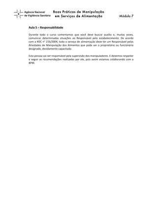 Boas Práticas de Manipulação
em Serviços de Alimentação Módulo 7	
  
	
  
	
  
Aula	
  5	
  –	
  Responsabilidade	
  
	
  
Durante	
   todo	
   o	
   curso	
   comentamos	
   que	
   você	
   deve	
   buscar	
   auxílio	
   e,	
   muitas	
   vezes,	
  
comunicar	
   determinadas	
   situações	
   ao	
   Responsável	
   pelo	
   estabelecimento.	
   De	
   acordo	
  
com	
  a	
  RDC	
  n°	
  216/2004,	
  todo	
  o	
  serviço	
  de	
  alimentação	
  deve	
  ter	
  um	
  Responsável	
  pelas	
  
Atividades	
  de	
  Manipulação	
  dos	
  Alimentos	
  que	
  pode	
  ser	
  o	
  proprietário	
  ou	
  funcionário	
  
designado,	
  devidamente	
  capacitado.	
  
	
  
Esta	
  pessoa	
  vai	
  ser	
  responsável	
  pela	
  supervisão	
  dos	
  manipuladores.	
  E	
  devemos	
  respeitar	
  
e	
  seguir	
  as	
  recomendações	
  realizadas	
  por	
  ele,	
  pois	
  assim	
  estamos	
  colaborando	
  com	
  a	
  
BPM.	
  
	
  
 