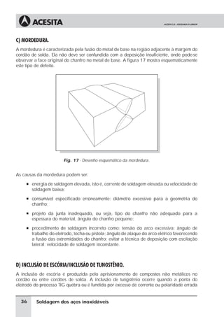 Soldagem dos aços inoxidáveis
C) MORDEDURA.
A mordedura é caracterizada pela fusão do metal de base na região adjacente à margem do
cordão de solda. Ela não deve ser confundida com a deposição insuficiente, onde pode-se
observar a face original do chanfro no metal de base. A figura 17 mostra esquematicamente
este tipo de defeito.
Fig. 17 - Desenho esquemático da mordedura.
As causas da mordedura podem ser:
à energia de soldagem elevada, isto é, corrente de soldagem elevada ou velocidade de
soldagem baixa;
à consumível especificado erroneamente: diâmetro excessivo para a geometria do
chanfro;
à projeto da junta inadequado, ou seja, tipo do chanfro não adequado para a
espessura do material, ângulo do chanfro pequeno;
à procedimento de soldagem incorreto como: tensão do arco excessiva; ângulo de
trabalho do eletrodo, tocha ou pistola; ângulo de ataque do arco elétrico favorecendo
a fusão das extremidades do chanfro; evitar a técnica de deposição com oscilação
lateral; velocidade de soldagem inconstante.
D) INCLUSÃO DE ESCÓRIA/INCLUSÃO DE TUNGSTÊNIO.
A inclusão de escória é produzida pelo aprisionamento de compostos não metálicos no
cordão ou entre cordões de solda. A inclusão de tungstênio ocorre quando a ponta do
eletrodo do processo TIG quebra ou é fundida por excesso de corrente ou polaridade errada
36
 
