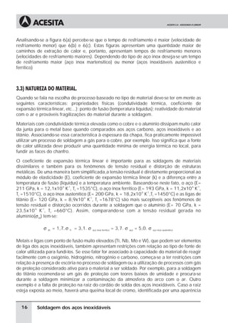 Soldagem dos aços inoxidáveis
Analisando-se a figura 6(a) percebe-se que o tempo de resfriamento é maior (velocidade de
resfriamento menor) que 6(b) e 6(c). Estas figuras apresentam uma quantidade maior de
caminhos de extração de calor e, portanto, apresentam tempos de resfriamento menores
(velocidades de resfriamento maiores). Dependendo do tipo de aço inox deseja-se um tempo
de resfriamento maior (aço inox martensítico) ou menor (aços inoxidáveis austenítico e
ferrítico)
3.3) NATUREZA DO MATERIAL.
Quando se fala na escolha do processo baseado no tipo de material deve-se ter em mente as
seguintes características: propriedades físicas (condutividade térmica, coeficiente de
expansão térmica linear, etc...); ponto de fusão (temperatura liquidus); reatividade do material
com o ar e prováveis fragilizações do material durante a soldagem.
Materiais com condutividade térmica elevada como o cobre e o alumínio dissipam muito calor
da junta para o metal base quando comparados aos aços carbono, aços inoxidáveis e ao
titânio. Associando-se essa característica à espessura da chapa, fica praticamente impossível
utilizar um processo de soldagem a gás para o cobre, por exemplo. Isso significa que a fonte
de calor utilizada deve produzir uma quantidade mínima de energia térmica no local, para
fundir as faces do chanfro.
O coeficiente de expansão térmica linear é importante para as soldagens de materiais
dissimilares e também para os fenômenos de tensão residual e distorção de estruturas
metálicas. De uma maneira bem simplificada,a tensão residual é diretamente proporcional ao
módulo de elasticidade (E), coeficiente de expansão térmica linear (k) e a diferença entre a
temperatura de fusão (liquidus) e a temperatura ambiente. Baseando-se neste fato, o aço (E=
211 GPa, k = 12,1x10
-6
K
-1
, Tf
=1535°C), o aço inox ferrítico (E= 193 GPa, k = 11,2x10
-6
K
-1
,
Tf
=1510°C), o aço inox austenítico (E= 200 GPa, k = 18,2x10
-6
K
-1
,Tf
=1450°C) e as ligas de
titânio (E= 120 GPa, k = 8,9x10
-6
K
-1
, Tf
=1678°C) são mais suceptíveis aos fenômenos de
tensão residual e distorção ocorridos durante a soldagem que o alumínio (E= 70 GPa, k =
23,5x10
-6
K
-1
, Tf
=660°C). Assim, comparando-se com a tensão residual gerada no
alumínio(sAl
) tem-se:
s Al
= 1,7. s Ti
= 3,1. s aço inox ferrítico
= 3,7. s aço
= 5,0. s aço inox austenítico
Metais e ligas com ponto de fusão muito elevados (Ti, Nb, Mo e W), que podem ser elementos
de liga dos aços inoxidáveis, também apresentam restrições com relação ao tipo de fonte de
calor utilizada para fundí-los. Se esse fator for associado à capacidade do material de reagir
facilmente com o oxigênio, hidrogênio, nitrogênio e carbono, começa-se a ter restrições com
relação à presença de escória no processo de soldagem ou a utilização de processos com gás
de proteção considerado ativo para o material a ser soldado. Por exemplo, para a soldagem
do titânio recomenda-se um gás de proteção com teores baixos de umidade e procura-se
durante a soldagem minimizar a contaminação da atmosfera do arco com o ar. Outro
exemplo é a falta de proteção na raiz do cordão de solda dos aços inoxidáveis. Caso a raiz
esteja exposta ao meio, haverá uma queima local de cromo, identificada por uma aparência
16
 