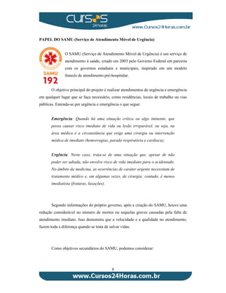 PAPEL DO SAMU (Serviço de Atendimento Móvel de Urgência) 
O SAMU (Serviço de Atendimento Móvel de Urgência) é um serviço de 
atendimento à saúde, criado em 2003 pelo Governo Federal em parceria 
com os governos estaduais e municipais, inspirado em um modelo 
francês de atendimento pré-hospitalar. 
O objetivo principal do projeto é realizar atendimentos de urgência e emergência 
em qualquer lugar que se faça necessário, como residências, locais de trabalho ou vias 
públicas. Entenda-se por urgência e emergência o que segue: 
Emergência: Quando há uma situação crítica ou algo iminente, que 
possa causar risco imediato de vida ou lesão irreparável, ou seja, na 
área médica é a circunstância que exige uma cirurgia ou intervenção 
médica de imediato (hemorragias, parada respiratória e cardíaca); 
Urgência: Neste caso, trata-se de uma situação que, apesar de não 
poder ser adiada, não envolve risco de vida imediato para o acidentado. 
No âmbito da medicina, as ocorrências de caráter urgente necessitam de 
tratamento médico e, em algumas vezes, de cirurgia; contudo, é menos 
imediatista (fraturas, luxações). 
Segundo informações do próprio governo, após a criação do SAMU, houve uma 
redução considerável no número de mortes ou sequelas graves causadas pela falta de 
atendimento imediato. Isso demonstra que a velocidade e a qualidade no atendimento, 
fazem toda a diferença quando se trata de salvar vidas. 
Como objetivos secundários do SAMU, podemos considerar: 
8 
 
