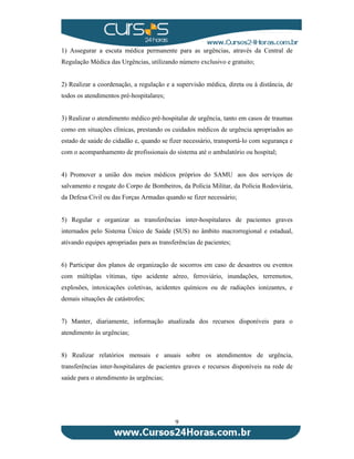 1) Assegurar a escuta médica permanente para as urgências, através da Central de 
Regulação Médica das Urgências, utilizando número exclusivo e gratuito; 
2) Realizar a coordenação, a regulação e a supervisão médica, direta ou à distância, de 
todos os atendimentos pré-hospitalares; 
3) Realizar o atendimento médico pré-hospitalar de urgência, tanto em casos de traumas 
como em situações clínicas, prestando os cuidados médicos de urgência apropriados ao 
estado de saúde do cidadão e, quando se fizer necessário, transportá-lo com segurança e 
com o acompanhamento de profissionais do sistema até o ambulatório ou hospital; 
4) Promover a união dos meios médicos próprios do SAMU aos dos serviços de 
salvamento e resgate do Corpo de Bombeiros, da Polícia Militar, da Polícia Rodoviária, 
da Defesa Civil ou das Forças Armadas quando se fizer necessário; 
5) Regular e organizar as transferências inter-hospitalares de pacientes graves 
internados pelo Sistema Único de Saúde (SUS) no âmbito macrorregional e estadual, 
ativando equipes apropriadas para as transferências de pacientes; 
6) Participar dos planos de organização de socorros em caso de desastres ou eventos 
com múltiplas vítimas, tipo acidente aéreo, ferroviário, inundações, terremotos, 
explosões, intoxicações coletivas, acidentes químicos ou de radiações ionizantes, e 
demais situações de catástrofes; 
7) Manter, diariamente, informação atualizada dos recursos disponíveis para o 
atendimento às urgências; 
8) Realizar relatórios mensais e anuais sobre os atendimentos de urgência, 
transferências inter-hospitalares de pacientes graves e recursos disponíveis na rede de 
saúde para o atendimento às urgências; 
9 
 