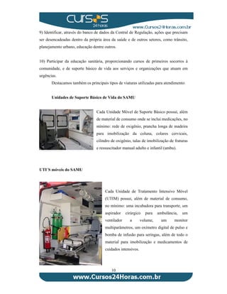 9) Identificar, através do banco de dados da Central de Regulação, ações que precisam 
ser desencadeadas dentro da própria área da saúde e de outros setores, como trânsito, 
planejamento urbano, educação dentre outros. 
10) Participar da educação sanitária, proporcionando cursos de primeiros socorros à 
comunidade, e de suporte básico de vida aos serviços e organizações que atuam em 
urgências. 
Destacamos também os principais tipos de viaturas utilizadas para atendimento: 
Unidades de Suporte Básico de Vida do SAMU 
Cada Unidade Móvel de Suporte Básico possui, além 
de material de consumo onde se inclui medicações, no 
mínimo: rede de oxigênio, prancha longa de madeira 
para imobilização da coluna, colares cervicais, 
cilindro de oxigênio, talas de imobilização de fraturas 
e ressuscitador manual adulto e infantil (ambu). 
10 
UTI´S móveis do SAMU 
Cada Unidade de Tratamento Intensivo Móvel 
(UTIM) possui, além de material de consumo, 
no mínimo: uma incubadora para transporte, um 
aspirador cirúrgico para ambulância, um 
ventilador a volume, um monitor 
multiparâmetros, um oxímetro digital de pulso e 
bomba de infusão para seringas, além de todo o 
material para imobilização e medicamentos de 
cuidados intensivos. 
 