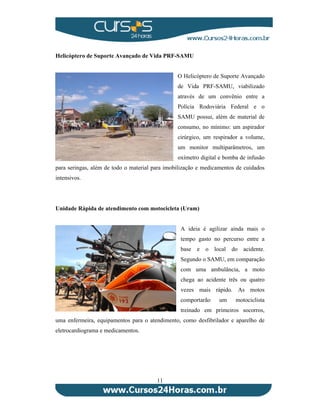 Helicóptero de Suporte Avançado de Vida PRF-SAMU 
11 
O Helicóptero de Suporte Avançado 
de Vida PRF-SAMU, viabilizado 
através de um convênio entre a 
Polícia Rodoviária Federal e o 
SAMU possui, além de material de 
consumo, no mínimo: um aspirador 
cirúrgico, um respirador a volume, 
um monitor multiparâmetros, um 
oxímetro digital e bomba de infusão 
para seringas, além de todo o material para imobilização e medicamentos de cuidados 
intensivos. 
Unidade Rápida de atendimento com motocicleta (Uram) 
A ideia é agilizar ainda mais o 
tempo gasto no percurso entre a 
base e o local do acidente. 
Segundo o SAMU, em comparação 
com uma ambulância, a moto 
chega ao acidente três ou quatro 
vezes mais rápido. As motos 
comportarão um motociclista 
treinado em primeiros socorros, 
uma enfermeira, equipamentos para o atendimento, como desfibrilador e aparelho de 
eletrocardiograma e medicamentos. 
 