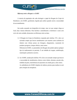 Diferença entre o Resgate e o SAMU 
A maioria da população não sabe distinguir o papel do Resgate do Corpo de 
Bombeiros e do SAMU, geralmente, ligando para ambos quando ocorre a necessidade 
de um atendimento. 
Isto acaba causando um desperdício de tempo, uma vez que sempre chega ao 
local, duas viaturas diferentes. Para facilitar o entendimento e minimizar o custo com 
envio de outra unidade, destacamos as diferenças entre as duas: 
1) O Resgate do Corpo de Bombeiros responde pelo telefone 193 e deve ser 
acionado sempre que houver atendimentos com traumas como acidentes de 
trânsito com vítimas presas em ferragens, afogamentos, vazamento de 
produtos perigosos, choque elétrico, entre outras. 
Diferente do SAMU, os paramédicos do Resgate não podem aplicar qualquer 
tipo de medicamento no paciente. É um trabalho de resgate, estabilização, 
reanimação e primeiros socorros. 
2) Já o SAMU, atende pelo telefone 192 e deve ser acionado sempre que houver 
a necessidade de atendimentos clínicos como infarto, derrame, pressão alta, 
trabalho de parto, transferências de pacientes em estado grave, entre outros. 
As ambulâncias do SAMU dispõem de médicos prontos para medicar ou até 
para cirurgias de emergência. 
12 
 