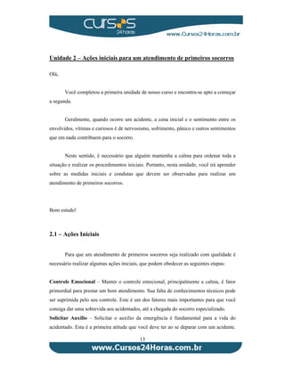 Unidade 2 – Ações iniciais para um atendimento de primeiros socorros 
13 
Olá, 
Você completou a primeira unidade de nosso curso e encontra-se apto a começar 
a segunda. 
Geralmente, quando ocorre um acidente, a cena inicial e o sentimento entre os 
envolvidos, vítimas e curiosos é de nervosismo, sofrimento, pânico e outros sentimentos 
que em nada contribuem para o socorro. 
Neste sentido, é necessário que alguém mantenha a calma para ordenar toda a 
situação e realizar os procedimentos iniciais. Portanto, nesta unidade, você irá aprender 
sobre as medidas iniciais e condutas que devem ser observadas para realizar um 
atendimento de primeiros socorros. 
Bom estudo! 
2.1 – Ações Iniciais 
Para que um atendimento de primeiros socorros seja realizado com qualidade é 
necessário realizar algumas ações iniciais, que podem obedecer as seguintes etapas: 
Controle Emocional – Manter o controle emocional, principalmente a calma, é fator 
primordial para prestar um bom atendimento. Sua falta de conhecimentos técnicos pode 
ser suprimida pelo seu controle. Este é um dos fatores mais importantes para que você 
consiga dar uma sobrevida aos acidentados, até a chegada do socorro especializado. 
Solicitar Auxílio – Solicitar o auxílio da emergência é fundamental para a vida do 
acidentado. Esta é a primeira atitude que você deve ter ao se deparar com um acidente. 
 