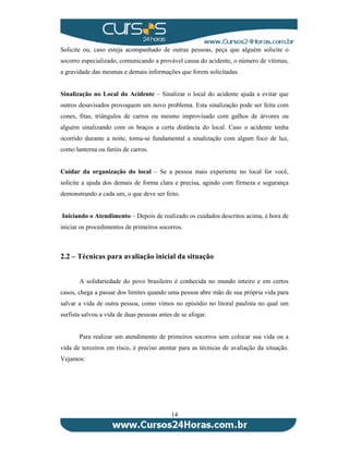 Solicite ou, caso esteja acompanhado de outras pessoas, peça que alguém solicite o 
socorro especializado, comunicando a provável causa do acidente, o número de vítimas, 
a gravidade das mesmas e demais informações que forem solicitadas. 
Sinalização no Local do Acidente – Sinalizar o local do acidente ajuda a evitar que 
outros desavisados provoquem um novo problema. Esta sinalização pode ser feita com 
cones, fitas, triângulos de carros ou mesmo improvisado com galhos de árvores ou 
alguém sinalizando com os braços a certa distância do local. Caso o acidente tenha 
ocorrido durante a noite, torna-se fundamental a sinalização com algum foco de luz, 
como lanterna ou faróis de carros. 
Cuidar da organização do local – Se a pessoa mais experiente no local for você, 
solicite a ajuda dos demais de forma clara e precisa, agindo com firmeza e segurança 
demonstrando a cada um, o que deve ser feito. 
Iniciando o Atendimento – Depois de realizado os cuidados descritos acima, é hora de 
iniciar os procedimentos de primeiros socorros. 
2.2 – Técnicas para avaliação inicial da situação 
A solidariedade do povo brasileiro é conhecida no mundo inteiro e em certos 
casos, chega a passar dos limites quando uma pessoa abre mão de sua própria vida para 
salvar a vida de outra pessoa, como vimos no episódio no litoral paulista no qual um 
surfista salvou a vida de duas pessoas antes de se afogar. 
Para realizar um atendimento de primeiros socorros sem colocar sua vida ou a 
vida de terceiros em risco, é preciso atentar para as técnicas de avaliação da situação. 
Vejamos: 
14 
 