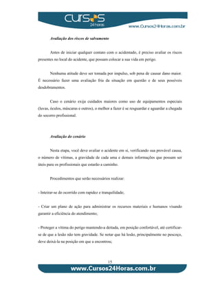 Avaliação dos riscos de salvamento 
Antes de iniciar qualquer contato com o acidentado, é preciso avaliar os riscos 
presentes no local do acidente, que possam colocar a sua vida em perigo. 
Nenhuma atitude deve ser tomada por impulso, sob pena de causar dano maior. 
É necessário fazer uma avaliação fria da situação em questão e de seus possíveis 
desdobramentos. 
Caso o cenário exija cuidados maiores como uso de equipamentos especiais 
(luvas, óculos, máscaras e outros), o melhor a fazer é se resguardar e aguardar a chegada 
do socorro profissional. 
15 
Avaliação do cenário 
Nesta etapa, você deve avaliar o acidente em si, verificando sua provável causa, 
o número de vítimas, a gravidade de cada uma e demais informações que possam ser 
úteis para os profissionais que estarão a caminho. 
Procedimentos que serão necessários realizar: 
- Inteirar-se do ocorrido com rapidez e tranquilidade; 
- Criar um plano de ação para administrar os recursos materiais e humanos visando 
garantir a eficiência do atendimento; 
- Proteger a vítima do perigo mantendo-a deitada, em posição confortável, até certificar-se 
de que a lesão não tem gravidade. Se notar que há lesão, principalmente no pescoço, 
deve deixá-la na posição em que a encontrou; 
 