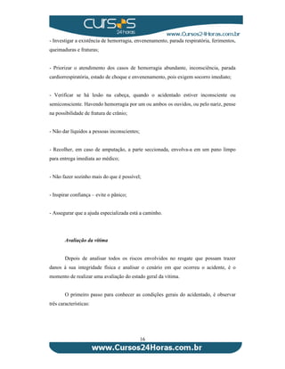- Investigar a existência de hemorragia, envenenamento, parada respiratória, ferimentos, 
queimaduras e fraturas; 
- Priorizar o atendimento dos casos de hemorragia abundante, inconsciência, parada 
cardiorrespiratória, estado de choque e envenenamento, pois exigem socorro imediato; 
- Verificar se há lesão na cabeça, quando o acidentado estiver inconsciente ou 
semiconsciente. Havendo hemorragia por um ou ambos os ouvidos, ou pelo nariz, pense 
na possibilidade de fratura de crânio; 
16 
- Não dar líquidos a pessoas inconscientes; 
- Recolher, em caso de amputação, a parte seccionada, envolva-a em um pano limpo 
para entrega imediata ao médico; 
- Não fazer sozinho mais do que é possível; 
- Inspirar confiança – evite o pânico; 
- Assegurar que a ajuda especializada está a caminho. 
Avaliação da vítima 
Depois de analisar todos os riscos envolvidos no resgate que possam trazer 
danos à sua integridade física e analisar o cenário em que ocorreu o acidente, é o 
momento de realizar uma avaliação do estado geral da vítima. 
O primeiro passo para conhecer as condições gerais do acidentado, é observar 
três características: 
 