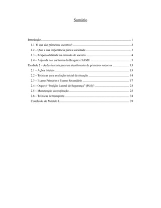 Sumário 
Introdução....................................................................................................................... 1 
1.1. O que são primeiros socorros? ............................................................................. 2 
1.2 – Qual a sua importância para a sociedade............................................................ 3 
1.3 – Responsabilidade na omissão de socorro ........................................................... 4 
1.4 – Anjos da rua: os heróis do Resgate e SAMU ..................................................... 5 
Unidade 2 – Ações iniciais para um atendimento de primeiros socorros ...................... 13 
2.1 – Ações Iniciais................................................................................................... 13 
2.2 – Técnicas para avaliação inicial da situação ...................................................... 14 
2.3 – Exame Primário e Exame Secundário .............................................................. 17 
2.4 – O que é “Posição Lateral de Segurança” (PLS)? .............................................. 23 
2.5 – Manutenção da respiração................................................................................ 25 
2.6 – Técnicas de transporte...................................................................................... 34 
Conclusão do Módulo I............................................................................................. 39 
 