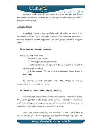 Importante ressaltar que estes dois exames devem ser realizados mais de uma 
vez durante o atendimento, uma vez que o estado geral do acidentado pode mudar de 
repente e vir a se agravar. 
18 
Avaliação Primária 
A avaliação primária é uma sequência lógica de tratamento que deve ser 
estabelecida de acordo com as prioridades e baseada na avaliação geral do paciente. É 
realizada com todo o cuidado em pacientes com lesões graves, respeitando a seguinte 
ordem: 
1) Verificar se a vítima está consciente. 
Poderá fazer da seguinte forma: 
- Chamando-a em voz alta 
- Abanando para buscar alguma reação. 
- Se houver resposta, verifique se há lesões e aguarde a chegada do 
atendimento de emergência. 
- Se não responder, deve dar início às manobras de Suporte Básico de 
Vida (SBV) 
As manobras de SBV conhecidas como ABC, devem ser iniciadas 
imediatamente conforme a ordem a seguir: 
2) Manobra A (Airway – Liberação das vias aéreas) 
Esta manobra procura desobstruir as vias aéreas para que a vítima possa respirar. 
Você deverá perceber se ela respira, vendo, ouvindo e sentindo os movimentos 
respiratórios. É importante assegurar que não haja corpos estranhos, fraturas faciais ou 
mandibulares que possam resultar na obstrução das vias aéreas. 
Porém, tome muito cuidado para não desalinhar a coluna cervical. Evite ao 
máximo a hiperextensão da cabeça para trás, considerando sempre que o acidentado está 
 