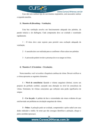 Caso não note nenhum tipo de movimentos respiratório, será necessário realizar 
20 
a segunda manobra. 
3) Manobra B (Breathing – Ventilação). 
Uma boa ventilação envolve um funcionamento adequado dos pulmões, da 
parede torácica e do diafragma. Cada componente deve ser avaliado e examinado 
rapidamente. 
1 – O tórax deve estar exposto para permitir uma avaliação adequada da 
ventilação; 
2 – A ausculta deve ser realizada para se confirmar o fluxo aéreo nos pulmões 
3 – A percussão poderá revelar a presença de ar ou sangue no tórax. 
4) Manobra C (Circulation – Circulação). 
Nesta manobra, você vai avaliar a frequência cardíaca da vítima. Deverá verificar se 
a vítima apresenta os seguintes elementos: 
1 – Nível de consciência: Quando o volume sanguíneo diminui, ocorre um 
prejuízo da perfusão cerebral, causando uma alteração no nível de consciência da 
vítima. Entretanto, há vítimas conscientes que sofreram uma perda significativa de 
sangue. 
2 – Cor da pele: A palidez da face e extremidades são sinais evidentes de que 
está havendo um problema na circulação sanguínea da vítima. 
3 – Pulso: A pulsação pode ser avaliada, comprimindo o pulso radial com seus 
dedos indicador e médio. Se notar que não consegue identificar a pulsação, cheque o 
pulso carotídeo (pescoço). 
 