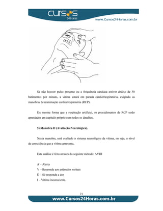 Se não houver pulso presente ou a frequência cardíaca estiver abaixo de 50 
batimentos por minuto, a vítima estará em parada cardiorrespiratória, exigindo as 
manobras de reanimação cardiorrespiratória (RCP). 
Da mesma forma que a respiração artificial, os procedimentos de RCP serão 
apreciados em capítulo próprio com todos os detalhes. 
5) Manobra D (Avaliação Neurológica). 
Nesta manobra, será avaliado o sistema neurológico da vítima, ou seja, o nível 
21 
de consciência que a vítima apresenta. 
Esta análise é feita através do seguinte método: AVDI 
A – Alerta 
V – Responde aos estímulos verbais 
D – Só responde a dor 
I – Vítima inconsciente. 
 