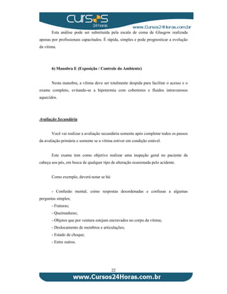 Esta análise pode ser substituída pela escala de coma de Glasgow realizada 
apenas por profissionais capacitados. É rápida, simples e pode prognosticar a evolução 
da vítima. 
6) Manobra E (Exposição / Controle do Ambiente) 
Nesta manobra, a vítima deve ser totalmente despida para facilitar o acesso e o 
exame completo, evitando-se a hipotermia com cobertores e fluidos intravenosos 
aquecidos. 
22 
Avaliação Secundária 
Você vai realizar a avaliação secundária somente após completar todos os passos 
da avaliação primária e somente se a vítima estiver em condição estável. 
Este exame tem como objetivo realizar uma inspeção geral no paciente da 
cabeça aos pés, em busca de qualquer tipo de alteração ocasionada pelo acidente. 
Como exemplo, deverá notar se há: 
- Confusão mental, como respostas desordenadas e confusas a algumas 
perguntas simples; 
- Fraturas; 
- Queimaduras; 
- Objetos que por ventura estejam encravados no corpo da vítima; 
- Deslocamento de membros e articulações; 
- Estado de choque; 
- Entre outros. 
 