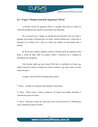2.4 – O que é “Posição Lateral de Segurança” (PLS)? 
A Posição Lateral de segurança (PLS) é a posição ideal para ser usada em 
vítimas de emergência que estejam inconscientes, mas respirando. 
Ela vai garantir que a língua, já relaxada pela inconsciência, não caia sobre a 
garganta, provocando a obstrução das vias aéreas. Garante também que a vítima não se 
engasgue ou se afogue com a saliva ou vômito que podem ser direcionados para o 
pulmão. 
De forma mais simples, podemos resumir a posição lateral de segurança como 
deitar a vítima de lado, sobre seu próprio ombro e observá-la até a chegada do 
atendimento de emergência. 
Vale ressaltar ainda que esta técnica NÃO deve ser aplicada em vítimas que 
tenham suspeita de lesões ou fraturas na coluna vertebral, o que pode causar um dano 
ainda mais grave. 
A seguir, a técnica de PLS realizada passo a passo: 
1º. Passo – Ajoelhe-se ao lado da vítima deitada e inconsciente; 
2º. Passo – Retire óculos e objetos volumosos. Se houver necessidade, desabotoe o 
colarinho da camisa da vítima; 
3º. Passo – Posicione o braço da vítima que estiver mais próximo de si, dobrado para 
cima e alinhado na altura do ombro. 
23 
 