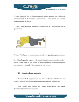 6º. Passo – Depois de girar a vítima, ajuste a perna que fica por cima, com o objetivo de 
formar um ângulo de 90 graus entre a perna esticada e a perna dobrada. Isso vai evitar 
que a vítima mude de posição. 
7º. Passo – Ajuste a mão que ficou entre o chão e o rosto da vítima para que sirva de 
apoio à cabeça. 
8º. Passo – Verifique se a vítima continua respirando e a vigie até a chegada do socorro. 
Se a vítima for pesada – Agarre-a pela roupa à altura da cintura com ambas as mãos e 
vire-lhe o corpo contra os seus joelhos. Se possível peça ajuda a uma segunda pessoa 
para que ampare a cabeça da vítima enquanto faz rolar o corpo. 
2.5 – Manutenção da respiração 
A manutenção da respiração e das vias aéreas desobstruídas é fundamental para 
garantir a sobrevida do acidentado até a chegada do atendimento especializado. 
Neste sentido, este capítulo será voltado exclusivamente para Parada 
25 
Respiratória e Parada Cardiorrespiratória. 
 