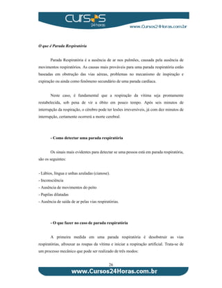 26 
O que é Parada Respiratória 
Parada Respiratória é a ausência de ar nos pulmões, causada pela ausência de 
movimentos respiratórios. As causas mais prováveis para uma parada respiratória estão 
baseadas em obstrução das vias aéreas, problemas no mecanismo de inspiração e 
expiração ou ainda como fenômeno secundário de uma parada cardíaca. 
Neste caso, é fundamental que a respiração da vítima seja prontamente 
restabelecida, sob pena de vir a óbito em pouco tempo. Após seis minutos de 
interrupção da respiração, o cérebro pode ter lesões irreversíveis, já com dez minutos de 
interrupção, certamente ocorrerá a morte cerebral. 
- Como detectar uma parada respiratória 
Os sinais mais evidentes para detectar se uma pessoa está em parada respiratória, 
são os seguintes: 
- Lábios, língua e unhas azuladas (cianose). 
- Inconsciência 
- Ausência de movimentos do peito 
- Pupilas dilatadas 
- Ausência de saída de ar pelas vias respiratórias. 
- O que fazer no caso de parada respiratória 
A primeira medida em uma parada respiratória é desobstruir as vias 
respiratórias, afrouxar as roupas da vítima e iniciar a respiração artificial. Trata-se de 
um processo mecânico que pode ser realizado de três modos: 
 