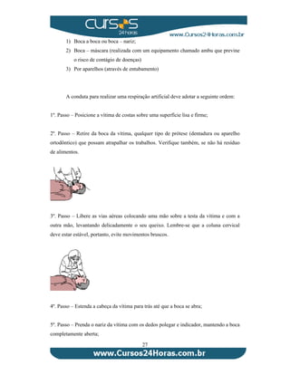 1) Boca a boca ou boca – nariz; 
2) Boca – máscara (realizada com um equipamento chamado ambu que previne 
27 
o risco de contágio de doenças) 
3) Por aparelhos (através de entubamento) 
A conduta para realizar uma respiração artificial deve adotar a seguinte ordem: 
1º. Passo – Posicione a vítima de costas sobre uma superfície lisa e firme; 
2º. Passo – Retire da boca da vítima, qualquer tipo de prótese (dentadura ou aparelho 
ortodôntico) que possam atrapalhar os trabalhos. Verifique também, se não há resíduo 
de alimentos. 
3º. Passo – Libere as vias aéreas colocando uma mão sobre a testa da vítima e com a 
outra mão, levantando delicadamente o seu queixo. Lembre-se que a coluna cervical 
deve estar estável, portanto, evite movimentos bruscos. 
4º. Passo – Estenda a cabeça da vítima para trás até que a boca se abra; 
5º. Passo – Prenda o nariz da vítima com os dedos polegar e indicador, mantendo a boca 
completamente aberta; 
 