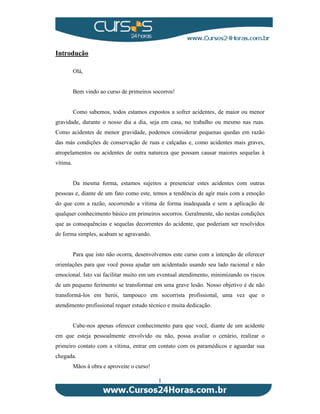 1 
Introdução 
Olá, 
Bem vindo ao curso de primeiros socorros! 
Como sabemos, todos estamos expostos a sofrer acidentes, de maior ou menor 
gravidade, durante o nosso dia a dia, seja em casa, no trabalho ou mesmo nas ruas. 
Como acidentes de menor gravidade, podemos considerar pequenas quedas em razão 
das más condições de conservação de ruas e calçadas e, como acidentes mais graves, 
atropelamentos ou acidentes de outra natureza que possam causar maiores sequelas à 
vítima. 
Da mesma forma, estamos sujeitos a presenciar estes acidentes com outras 
pessoas e, diante de um fato como este, temos a tendência de agir mais com a emoção 
do que com a razão, socorrendo a vítima de forma inadequada e sem a aplicação de 
qualquer conhecimento básico em primeiros socorros. Geralmente, são nestas condições 
que as consequências e sequelas decorrentes do acidente, que poderiam ser resolvidos 
de forma simples, acabam se agravando. 
Para que isto não ocorra, desenvolvemos este curso com a intenção de oferecer 
orientações para que você possa ajudar um acidentado usando seu lado racional e não 
emocional. Isto vai facilitar muito em um eventual atendimento, minimizando os riscos 
de um pequeno ferimento se transformar em uma grave lesão. Nosso objetivo é de não 
transformá-los em herói, tampouco em socorrista profissional, uma vez que o 
atendimento profissional requer estudo técnico e muita dedicação. 
Cabe-nos apenas oferecer conhecimento para que você, diante de um acidente 
em que esteja pessoalmente envolvido ou não, possa avaliar o cenário, realizar o 
primeiro contato com a vítima, entrar em contato com os paramédicos e aguardar sua 
chegada. 
Mãos à obra e aproveite o curso! 
 