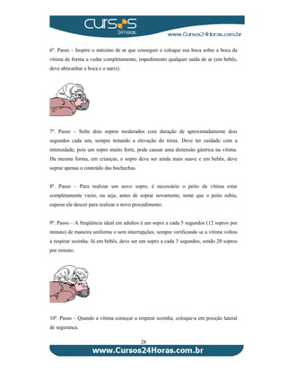 6º. Passo – Inspire o máximo de ar que conseguir e coloque sua boca sobre a boca da 
vítima de forma a vedar completamente, impedimento qualquer saída de ar (em bebês, 
deve abocanhar a boca e o nariz). 
7º. Passo – Solte dois sopros moderados com duração de aproximadamente dois 
segundos cada um, sempre notando a elevação do tórax. Deve ter cuidado com a 
intensidade, pois um sopro muito forte, pode causar uma distensão gástrica na vítima. 
Da mesma forma, em crianças, o sopro deve ser ainda mais suave e em bebês, deve 
soprar apenas o conteúdo das bochechas. 
8º. Passo – Para realizar um novo sopro, é necessário o peito da vítima estar 
completamente vazio, ou seja, antes de soprar novamente, notar que o peito subiu, 
esperar ele descer para realizar o novo procedimento. 
9º. Passo – A freqüência ideal em adultos é um sopro a cada 5 segundos (12 sopros por 
minuto) de maneira uniforme e sem interrupções, sempre verificando se a vítima voltou 
a respirar sozinha. Já em bebês, deve ser um sopro a cada 3 segundos, sendo 20 sopros 
por minuto. 
10º. Passo – Quando a vítima começar a respirar sozinha, coloque-a em posição lateral 
de segurança. 
28 
 