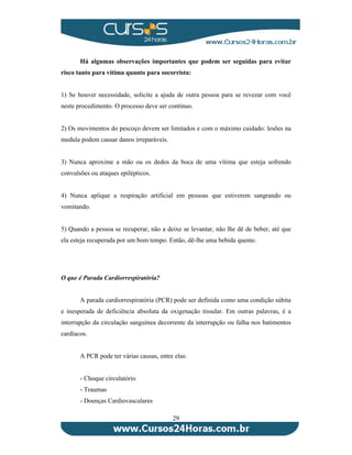 Há algumas observações importantes que podem ser seguidas para evitar 
risco tanto para vítima quanto para socorrista: 
1) Se houver necessidade, solicite a ajuda de outra pessoa para se revezar com você 
neste procedimento. O processo deve ser contínuo. 
2) Os movimentos do pescoço devem ser limitados e com o máximo cuidado: lesões na 
medula podem causar danos irreparáveis. 
3) Nunca aproxime a mão ou os dedos da boca de uma vítima que esteja sofrendo 
convulsões ou ataques epilépticos. 
4) Nunca aplique a respiração artificial em pessoas que estiverem sangrando ou 
vomitando. 
5) Quando a pessoa se recuperar, não a deixe se levantar, não lhe dê de beber, até que 
ela esteja recuperada por um bom tempo. Então, dê-lhe uma bebida quente. 
29 
O que é Parada Cardiorrespiratória? 
A parada cardiorrespiratória (PCR) pode ser definida como uma condição súbita 
e inesperada de deficiência absoluta da oxigenação tissular. Em outras palavras, é a 
interrupção da circulação sanguínea decorrente da interrupção ou falha nos batimentos 
cardíacos. 
A PCR pode ter várias causas, entre elas: 
- Choque circulatório 
- Traumas 
- Doenças Cardiovasculares 
 