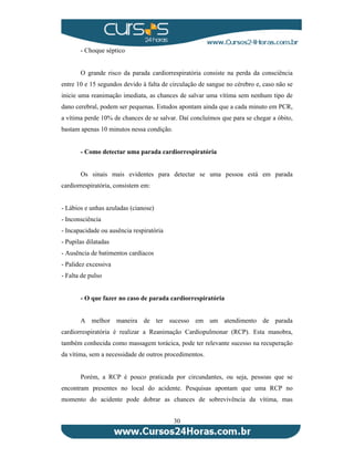 30 
- Choque séptico 
O grande risco da parada cardiorrespiratória consiste na perda da consciência 
entre 10 e 15 segundos devido à falta de circulação de sangue no cérebro e, caso não se 
inicie uma reanimação imediata, as chances de salvar uma vítima sem nenhum tipo de 
dano cerebral, podem ser pequenas. Estudos apontam ainda que a cada minuto em PCR, 
a vítima perde 10% de chances de se salvar. Daí concluímos que para se chegar a óbito, 
bastam apenas 10 minutos nessa condição. 
- Como detectar uma parada cardiorrespiratória 
Os sinais mais evidentes para detectar se uma pessoa está em parada 
cardiorrespiratória, consistem em: 
- Lábios e unhas azuladas (cianose) 
- Inconsciência 
- Incapacidade ou ausência respiratória 
- Pupilas dilatadas 
- Ausência de batimentos cardíacos 
- Palidez excessiva 
- Falta de pulso 
- O que fazer no caso de parada cardiorrespiratória 
A melhor maneira de ter sucesso em um atendimento de parada 
cardiorrespiratória é realizar a Reanimação Cardiopulmonar (RCP). Esta manobra, 
também conhecida como massagem torácica, pode ter relevante sucesso na recuperação 
da vítima, sem a necessidade de outros procedimentos. 
Porém, a RCP é pouco praticada por circundantes, ou seja, pessoas que se 
encontram presentes no local do acidente. Pesquisas apontam que uma RCP no 
momento do acidente pode dobrar as chances de sobrevivência da vítima, mas 
 