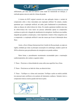 infelizmente, por uma série de motivos como medo de transmissão de doenças, é 
realizada apenas uma em cada três vitimas de parada. 
A técnica de RCP original consistia em uma aplicação rítmica e seriada de 
compressões sobre o tórax intercalada com respiração artificial. No entanto, estudos 
apontaram que a respiração artificial, até então, parte fundamental no procedimento, 
reduz as chances de sobrevivência da vítima. Os estudos apontaram também uma taxa 
de sobrevivência três vezes maior em pessoas submetidas apenas às compressões 
contínuas no peito até a chegada do atendimento de emergência. Justificam essa medida, 
alegando que quando o coração para, o mais importante é manter o fluxo sanguíneo com 
a compressão e a respiração artificial é uma das causas que levam à diminuição desse 
fluxo. 
Assim, a Ilcor (Aliança Internacional dos Comitês de Ressuscitação, na sigla em 
inglês), entidade que reúne as principais associações de cardiologia, mudará a partir de 
2010 as diretrizes para procedimentos de emergência em parada cardíaca. 
Desta forma, o procedimento recentemente recomendado para a reanimação 
cardiorrespiratória, deve adotar a seguinte ordem: 
1º. Passo – Posicione a vítima deitada de costas sobre uma superfície lisa e firme. 
2º. Passo – Posicione-se ao lado da vítima, na altura do tórax. 
3º. Passo – Verifique se a vitima está consciente. Verifique o pulso na artéria carótida 
(no pescoço) para certificar-se da ausência de batimentos cardíacos. Somente inicie a 
compressão torácica externa quando não houver pulso. 
31 
 
