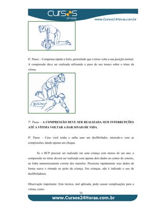 6º. Passo – Comprima rápido e forte, permitindo que o tórax volte a sua posição normal. 
A compressão deve ser realizada utilizando o peso do seu tronco sobre o tórax da 
vítima. 
7º. Passo – A COMPRESSÃO DEVE SER REALIZADA SEM INTERRUPÇÕES 
ATÉ A VÍTIMA VOLTAR A DAR SINAIS DE VIDA. 
8º. Passo – Caso você tenha e saiba usar um desfibrilador, intercale-o com as 
compressões, dando apenas um choque. 
Se o RCP precisar ser realizado em uma criança com menos de um ano, a 
compressão no tórax deverá ser realizada com apenas dois dedos no centro do esterno, 
na linha anatomicamente correta dos mamilos. Pressione rapidamente seus dedos de 
forma suave e ritmada no peito da criança. Em crianças, não é indicado o uso de 
desfibriladores. 
Observação importante: Esta técnica, mal aplicada, pode causar complicações para a 
vítima, como: 
33 
 