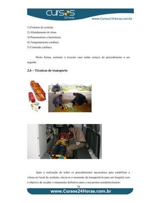 34 
1) Fraturas de costelas 
2) Afundamento de tórax 
3) Pneumotórax e hemotórax 
4) Tamponamento cardíaco 
5) Contusão cardíaca 
Desta forma, somente a execute caso tenha certeza do procedimento a ser 
seguido. 
2.6 – Técnicas de transporte 
Após a realização de todos os procedimentos necessários para estabilizar a 
vítima no local do acidente, inicia-se o momento de transportá-la para um hospital com 
o objetivo de receber o tratamento definitivo para o seu pronto restabelecimento. 
 