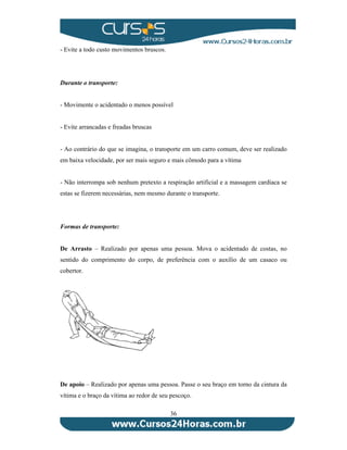 36 
- Evite a todo custo movimentos bruscos. 
Durante o transporte: 
- Movimente o acidentado o menos possível 
- Evite arrancadas e freadas bruscas 
- Ao contrário do que se imagina, o transporte em um carro comum, deve ser realizado 
em baixa velocidade, por ser mais seguro e mais cômodo para a vítima 
- Não interrompa sob nenhum pretexto a respiração artificial e a massagem cardíaca se 
estas se fizerem necessárias, nem mesmo durante o transporte. 
Formas de transporte: 
De Arrasto – Realizado por apenas uma pessoa. Mova o acidentado de costas, no 
sentido do comprimento do corpo, de preferência com o auxílio de um casaco ou 
cobertor. 
De apoio – Realizado por apenas uma pessoa. Passe o seu braço em torno da cintura da 
vítima e o braço da vítima ao redor de seu pescoço. 
 
