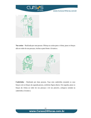 Nas costas – Realizada por uma pessoa. Ofereça as costas para a vítima, passe os braços 
dela ao redor do seu pescoço, incline-a para frente e levante-a. 
Cadeirinha – Realizado por duas pessoas. Faça uma cadeirinha cruzando os seus 
braços com os braços da segunda pessoa, conforme figura abaixo. Em seguida, passe os 
braços da vítima ao redor do seu pescoço e de seu parceiro, coloque-a sentada na 
cadeirinha e levante-a. 
37 
 