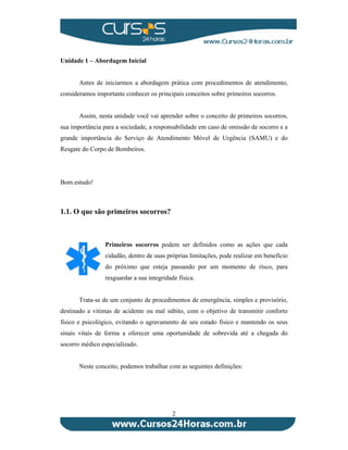 2 
Unidade 1 – Abordagem Inicial 
Antes de iniciarmos a abordagem prática com procedimentos de atendimento, 
consideramos importante conhecer os principais conceitos sobre primeiros socorros. 
Assim, nesta unidade você vai aprender sobre o conceito de primeiros socorros, 
sua importância para a sociedade, a responsabilidade em caso de omissão de socorro e a 
grande importância do Serviço de Atendimento Móvel de Urgência (SAMU) e do 
Resgate do Corpo de Bombeiros. 
Bom estudo! 
1.1. O que são primeiros socorros? 
Primeiros socorros podem ser definidos como as ações que cada 
cidadão, dentro de suas próprias limitações, pode realizar em benefício 
do próximo que esteja passando por um momento de risco, para 
resguardar a sua integridade física. 
Trata-se de um conjunto de procedimentos de emergência, simples e provisório, 
destinado a vitimas de acidente ou mal súbito, com o objetivo de transmitir conforto 
físico e psicológico, evitando o agravamento de seu estado físico e mantendo os seus 
sinais vitais de forma a oferecer uma oportunidade de sobrevida até a chegada do 
socorro médico especializado. 
Neste conceito, podemos trabalhar com as seguintes definições: 
 