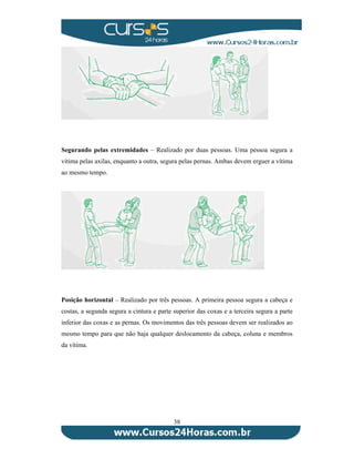 Segurando pelas extremidades – Realizado por duas pessoas. Uma pessoa segura a 
vítima pelas axilas, enquanto a outra, segura pelas pernas. Ambas devem erguer a vítima 
ao mesmo tempo. 
Posição horizontal – Realizado por três pessoas. A primeira pessoa segura a cabeça e 
costas, a segunda segura a cintura e parte superior das coxas e a terceira segura a parte 
inferior das coxas e as pernas. Os movimentos das três pessoas devem ser realizados ao 
mesmo tempo para que não haja qualquer deslocamento da cabeça, coluna e membros 
da vítima. 
38 
 