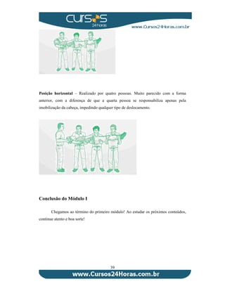 Posição horizontal – Realizado por quatro pessoas. Muito parecido com a forma 
anterior, com a diferença de que a quarta pessoa se responsabiliza apenas pela 
imobilização da cabeça, impedindo qualquer tipo de deslocamento. 
39 
Conclusão do Módulo I 
Chegamos ao término do primeiro módulo! Ao estudar os próximos conteúdos, 
continue atento e boa sorte! 
