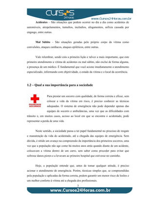 Acidentes – São situações que podem ocorrer no dia a dia como acidentes de 
automóveis, atropelamentos, tumultos, incêndios, afogamentos, asfixia causada por 
engasgo, entre outras. 
Mal Súbito – São situações geradas pelo próprio corpo da vítima como 
convulsões, ataques cardíacos, ataques epiléticos, entre outras. 
Vale relembrar, sendo esta a primeira lição e talvez a mais importante, que este 
primeiro atendimento a vítima de acidentes ou mal súbito, não exclui de forma alguma, 
a presença de um médico. É fundamental que você acione imediatamente o atendimento 
especializado, informando com objetividade, o estado da vítima e o local da ocorrência. 
1.2 – Qual a sua importância para a sociedade 
Para prestar um socorro com qualidade, de forma correta e eficaz, sem 
colocar a vida da vítima em risco, é preciso conhecer as técnicas 
adequadas. O sistema de emergência não pode depender apenas das 
equipes de socorro e ambulâncias, uma vez que as dificuldades com 
trânsito e, em muitos casos, acesso ao local em que se encontra o acidentado, pode 
representar a perda de uma vida. 
Neste sentido, a sociedade passa a ter papel fundamental no processo de resgate 
e manutenção da vida do acidentado, até a chegada das equipes de emergência. Sem 
dúvida, é nítido um avanço na compreensão da importância dos primeiros socorros, uma 
vez que a população não age como há muitos anos atrás quando diante de um acidente, 
colocavam a vítima dentro de um carro, sem saber como proceder para evitar que 
sofresse danos piores e a levavam ao primeiro hospital que estivesse no caminho. 
Hoje, a população entende que, antes de tomar qualquer atitude, é preciso 
acionar o atendimento de emergência. Porém, técnicas simples que, se compreendidas 
pela população e aplicadas da forma correta, podem garantir um menor risco de lesões e 
um melhor conforto à vítima até a chegada dos profissionais. 
3 
 
