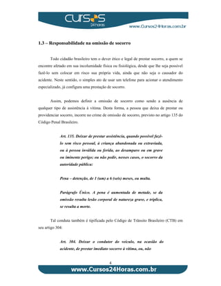 1.3 – Responsabilidade na omissão de socorro 
Todo cidadão brasileiro tem o dever ético e legal de prestar socorro, a quem se 
encontre afetado em sua incolumidade física ou fisiológica, desde que lhe seja possível 
fazê-lo sem colocar em risco sua própria vida, ainda que não seja o causador do 
acidente. Neste sentido, o simples ato de usar um telefone para acionar o atendimento 
especializado, já configura uma prestação de socorro. 
Assim, podemos definir a omissão de socorro como sendo a ausência de 
qualquer tipo de assistência à vítima. Desta forma, a pessoa que deixa de prestar ou 
providenciar socorro, incorre no crime de omissão de socorro, previsto no artigo 135 do 
Código Penal Brasileiro. 
Art. 135. Deixar de prestar assistência, quando possível fazê-lo 
sem risco pessoal, à criança abandonada ou extraviada, 
ou à pessoa inválida ou ferida, ao desamparo ou em grave 
ou iminente perigo; ou não pedir, nesses casos, o socorro da 
autoridade pública: 
Pena – detenção, de 1 (um) a 6 (seis) meses, ou multa. 
Parágrafo Único. A pena é aumentada de metade, se da 
omissão resulta lesão corporal de natureza grave, e triplica, 
se resulta a morte. 
Tal conduta também é tipificada pelo Código de Trânsito Brasileiro (CTB) em 
4 
seu artigo 304: 
Art. 304. Deixar o condutor do veículo, na ocasião do 
acidente, de prestar imediato socorro à vítima, ou, não 
 