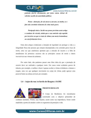 podendo fazê-lo diretamente, por justa causa, deixar de 
solicitar auxílio da autoridade pública: 
Penas - detenção, de seis meses a um ano, ou multa, se o 
fato não constituir elemento de crime mais grave. 
Parágrafo único. Incide nas penas previstas neste artigo 
o condutor do veículo, ainda que a sua omissão seja suprida 
por terceiros ou que se trate de vítima com morte instantânea 
ou com ferimentos leves. 
Estes dois artigos evidenciam a intenção do legislador em proteger a vida e a 
integridade física das pessoas que estejam desamparadas e/ou correndo grave risco de 
morte, uma vez que estatísticas apontam que a omissão de socorro e a falta de 
atendimento de primeiros socorros são as principais causas de morte e danos 
irreversíveis nas vítimas de acidentes. 
Por outro lado, não podemos passar uma falsa ideia de que a prestação de 
socorro deve ser realizada a qualquer custo. Em casos como acidentes graves de 
trânsito, por exemplo, o melhor a fazer é apenas avaliar a vítima à distância e chamar o 
resgate, uma vez que qualquer movimento no corpo da vítima, pode agravar uma 
possível lesão na coluna cervical, por exemplo. 
1.4 – Anjos da rua: os heróis do Resgate e SAMU 
PROJETO RESGATE 
O Corpo de Bombeiros foi inicialmente 
constituído com o objetivo primordial de 
combater incêndios. Porém, suas funções, assim como sua importância, foram sendo 
ampliadas a ponto de atender a todos os segmentos de proteção à vida. 
5 
 
