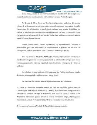 Desta forma, diante da crescente demanda por atendimentos de emergência e 
buscando aprimorar seu atendimento pré-hospitalar, surgiu o Projeto Resgate. 
Na década de 80, o Corpo de Bombeiros já possuía a atribuição de resgatar 
vítimas de acidentes que se encontravam presas em ferragens ou com acesso limitado. 
Nestes tipos de salvamentos, os profissionais notaram uma grande dificuldade em 
realizar os atendimentos, uma vez que seu deslocamento era lento e, em muitos casos, 
era prejudicado pela ausência de um médico no local do acidente que pudesse orientá-los 
6 
no momento do atendimento. 
Assim, diante dessa visível necessidade de aprimoramento, abriu-se a 
possibilidade para um intercâmbio de conhecimentos e práticas em Técnicas de 
Emergências Médicas entre Brasil e EUA, realizado em Chicago (EUA). 
Este é o início do PROJETO RESGATE, reformulando conceitos e técnicas de 
atendimento em primeiros socorros, aprimorando e estruturando serviços com novas 
viaturas, equipamentos e pessoal capacitado para atendimento e transporte de vítimas de 
acidentes. 
Os trabalhos tiveram início em 1990 na grande São Paulo e em algumas cidades 
do interior, se expandindo rapidamente para todo o Brasil. 
No dia a dia, este sistema adota as seguintes rotinas e procedimentos: 
1) Todos os chamados realizados através do 193 são recebidos pelo Centro de 
Comunicações do Corpo de Bombeiros (COBOM). Aqui destacamos a importância da 
seriedade ao contatar o Corpo de Bombeiros. Em casos de trotes, a viatura só irá 
descobrir a brincadeira, quando estiver no local e nesse meio tempo, alguma pessoa 
realmente acidentada, poderá estar perdendo preciosos minutos de atendimento; 
2) Nos casos de traumas, a Unidade de Resgate é enviada de imediato; 
 